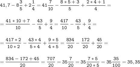 \tt\displaystyle 41,7-8\frac{3}{5}+2\frac{1}{4}=41\frac{7}{10}-\frac{8*5+3}{5}+\frac{2*4+1}{4}=\\\\\\=\frac{41*10+7}{10}-\frac{43}{5}+\frac{9}{4}=\frac{417}{10}-\frac{43}{5}+\frac{9}{4}=\\\\\\=\frac{417*2}{10*2}-\frac{43*4}{5*4}+\frac{9*5}{4*5}=\frac{834}{20}-\frac{172}{20}+\frac{45}{20}=\\\\\\=\frac{834-172+45}{20}=\frac{707}{20}=35\frac{7}{20}=35\frac{7*5}{20*5}=35\frac{35}{100}=35,35