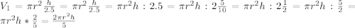 V_1= \pi r^2 \frac{h}{2.5}=\pi r^2 \frac{h}{2.5}=\pi r^2h:2.5= \pi r^2h:2 \frac{5}{10}= \pi r^2h:2 \frac{1}{2}= \pi r^2h: \frac{5}{2}=\pi r^2h* \frac{2}{5}= \frac{2 \pi r^2h}{5}