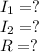 I_{1} =?\\ I_{2}=? \\ R=?