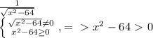 \frac{1}{ \sqrt{ x^{2} -64} } &#10;&#10; \left \{ {{ \sqrt{ x^{2} -64} \neq 0 } \atop { x^{2} -64 \geq 0}} \right. , =\ \textgreater \ x^{2} -64\ \textgreater \ 0