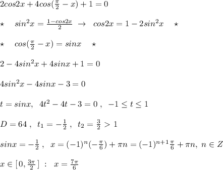 2cos2x+4cos(\frac{\pi}{2}-x)+1=0\\\\\star \quad sin^2x= \frac{1-cos2x}{2} \; \to \; \; cos2x=1-2sin^2x\quad \star \\\\\star \quad cos(\frac{\pi}{2}-x)=sinx\quad \star \\\\2-4sin^2x+4sinx+1=0\\\\4sin^2x-4sinx-3=0\\\\t=sinx,\; \; 4t^2-4t-3=0\; ,\; \; -1 \leq t \leq 1\\\\D=64\; ,\; \; t_1=-\frac{1}{2}\; ,\; \; t_2=\frac{3}{2}\ \textgreater \ 1\\\\sinx=-\frac{1}{2}\; ,\; \; x=(-1)^{n}(-\frac{\pi}{6})+\pi n=(-1)^{n+1}\frac{\pi}{6}+\pi n,\; n\in Z\\\\x\in [\, 0,\frac{3\pi}{2}\, ]\; :\; \; x=\frac{7\pi}{6}