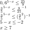 0,6^{5-x}\leq\frac{25}{9}\\\frac{3}{5}^{5-x}\leq\frac{9}{25}^{-1}\\\frac{3}{5}^{5-x}\leq(\frac{3}{5}^2)^{-1}\\5-x\leq-2\\x\geq7