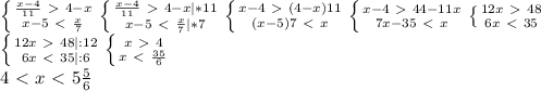 \left\{{{\frac{x-4}{11}\ \textgreater \ 4-x}\atop{x-5\ \textless \ \frac{x}{7}}}\right.\left\{{{\frac{x-4}{11}\ \textgreater \ 4-x|*11}\atop{x-5\ \textless \ \frac{x}{7}|*7}}\right.\left\{{{x-4\ \textgreater \ (4-x)11}\atop{(x-5)7\ \textless \ x}}\right.\left\{{{x-4\ \textgreater \ 44-11x}\atop{7x-35\ \textless \ x}}\right.\left\{{{12x\ \textgreater \ 48}\atop{6x\ \textless \ 35}}\right.\\\left\{{{12x\ \textgreater \ 48|:12}\atop{6x\ \textless \ 35|:6}}\right.\left\{{{x\ \textgreater \ 4}\atop{x\ \textless \ \frac{35}{6}}}\right.\\4\ \textless \ x\ \textless \ 5\frac{5}{6}