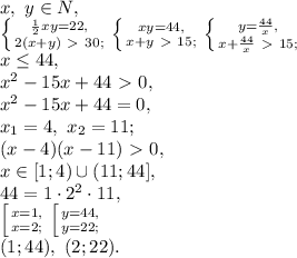 x, \ y \in N, \\ \left \{ {{\frac{1}{2}xy=22,} \atop {2(x+y)\ \textgreater \ 30;}} \right. \left \{ {{xy=44,} \atop {x+y\ \textgreater \ 15;}} \right. \left \{ {{y=\frac{44}{x},} \atop {x+\frac{44}{x}\ \textgreater \ 15;}} \right. \\ x \leq 44, \\ x^2-15x+44\ \textgreater \ 0, \\ x^2-15x+44=0, \\ x_1=4, \ x_2=11; \\ (x-4)(x-11)\ \textgreater \ 0, \\ x\in[1;4)\cup(11;44], \\ 44=1\cdot2^2\cdot11, \\ \left[ {{x=1,} \atop {x=2;}} \right. \left[ {{y=44,} \atop {y=22;}} \right. \\ (1;44), \ (2;22).