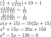 ( \frac{1}{x} + \frac{1}{x+15} )*10 = 1 \\ &#10; \frac{x+15 + x}{x(x+15)} = \frac{1}{10} \\ &#10; \frac{2x+15}{x(x+15)} = \frac{1}{10} \\ &#10;x(x+15) = 10(2x+15) \\ &#10; x^{2} +15x = 20x+150 \\ &#10; x^{2} - 5x-150=0 \\ &#10;&#10;