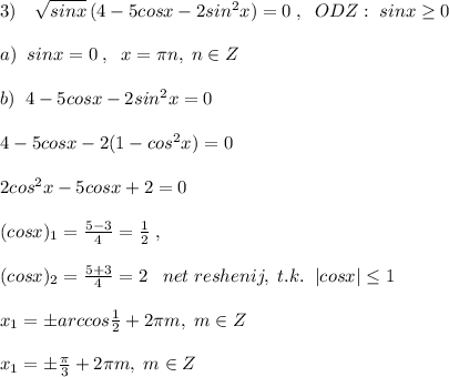 3)\quad \sqrt{sinx}\, (4-5cosx-2sin^2x)=0\; ,\; \; ODZ:\; sinx \geq 0\\\\a)\; \; sinx=0\; ,\; \; x=\pi n,\; n\in Z\\\\b)\; \; 4-5cosx-2sin^2x=0\\\\4-5cosx-2(1-cos^2x)=0\\\\2cos^2x-5cosx+2=0\\\\(cosx)_1= \frac{5-3}{4} =\frac{1}{2}\; ,\\\\ (cosx)_2= \frac{5+3}{4} =2\; \; \; net\; reshenij,\; t.k.\; \; |cosx| \leq 1\\\\x_1=\pm arccos\frac{1}{2}+2\pi m,\; m\in Z\\\\x_1=\pm \frac{\pi}{3}+2\pi m,\; m\in Z