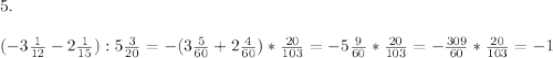 5. \\ \\ (-3\frac{1}{12}-2\frac{1}{15}):5\frac{3}{20} = -(3\frac{5}{60}+2\frac{4}{60})*\frac{20}{103} = -5\frac{9}{60} * \frac{20}{103} = -\frac{309}{60}*\frac{20}{103} = -1