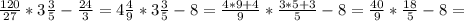 \frac{120}{27} *3 \frac{3}{5} - \frac{24}{3} =4 \frac{4}{9}*3 \frac{3}{5}-8= \frac{4*9+4}{9}* \frac{3*5+3}{5} - 8= \frac{40}{9}* \frac{18}{5}-8=