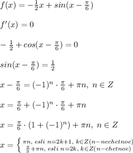 f(x)=-\frac{1}{2}x+sin(x-\frac{\pi}{6})\\\\f'(x)=0\\\\-\frac{1}{2}+cos(x-\frac{\pi}{6})=0\\\\sin(x-\frac{\pi}{6})=\frac{1}{2}\\\\x-\frac{\pi}{6}=(-1)^{n}\cdot \frac{\pi}{6}+\pi n,\; n\in Z\\\\x=\frac{\pi}{6}+(-1)^{n}\cdot \frac{\pi}{6}+\pi n\\\\x=\frac{\pi}{6}\cdot (1+(-1)^{n})+\pi n,\; n\in Z\\\\x= \left \{ {{\pi n,\; esli\; n=2k+1,\; k\in Z(n-nechetnoe)} \atop {\frac{\pi}{3}}+\pi n,\; esli\; n=2k,\; k\in Z(n-chetnoe)}} \right.