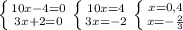 \left \{ {{10x-4=0} \atop {3x+2=0}} \right. &#10; \left \{ {{10x=4} \atop {3x=-2}} \right. &#10; \left \{ {{x=0,4} \atop {x=- \frac{2}{3} }} \right.