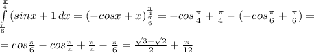 \int\limits^{ \frac{ \pi }{4} }_{ \frac{ \pi }{6} } {(sinx+1} \, dx =(-cosx+x)^{ \frac{ \pi }{4} }_{ \frac{ \pi }{6} } =-cos \frac{ \pi }{4}+ \frac{ \pi }{4}-( -cos \frac{ \pi }{6}+ \frac{ \pi }{6})= \\ \\ =cos \frac{ \pi }{6}-cos \frac{ \pi }{4}+ \frac{ \pi }{4}-\frac{ \pi }{6}= \frac{ \sqrt{3}- \sqrt{2} }{2}+ \frac{ \pi }{12}