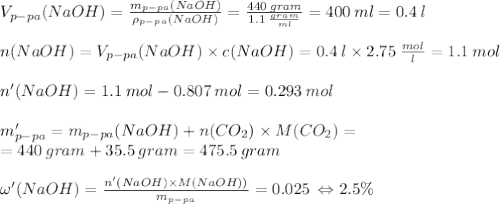 V_{p-pa}(NaOH)=\frac{m_{p-pa}(NaOH)}{\rho_{p-pa}(NaOH)}=\frac{440\:gram}{1.1\:\frac{gram}{ml}}=400\:ml=0.4\:l\\\\n(NaOH)=V_{p-pa}(NaOH)\times c(NaOH)=0.4\:l\times 2.75\:\frac{mol}{l}=1.1\:mol\\\\n'(NaOH)=1.1\:mol-0.807\:mol=0.293\:mol\\\\m'_{p-pa}=m_{p-pa}(NaOH)+n(CO_{2})\times M(CO_{2})=\\=440\:gram+35.5\:gram=475.5\:gram\\\\\omega'(NaOH)=\frac{n'(NaOH)\times M(NaOH))}{m_{p-pa}}=0.025\:\Leftrightarrow 2.5\%