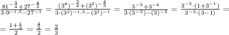 \frac{81^{- \frac{3}{4} } + 27^{- \frac{4}{3} }}{3\cdot 9^{-1,5} - 27^{-1}}=\frac{(3^4)^{- \frac{3}{4} } + (3^3)^{- \frac{4}{3} }}{3\cdot (3^2)^{-1,5} - (3^3)^{-1}}=\frac{3^{- 3 } + 3^{-4}}{3\cdot (3^{-3}) - (3)^{-3}}=\frac{3^{- 3 } \cdot(1+ 3^{-1})}{3^{-3}\cdot (3 -1)}= \\ \\ = \frac{1+ \frac{1}{3} }{2}= \frac{ \frac{4}{3} }{2} = \frac{2}{3}