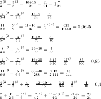 \frac23 ^{(8} +\frac58 ^{(3} =\frac{16+15}{24} =\frac{31}{24} =1\frac{7}{24} \\\\\frac7{3\cdot 4} ^{(2} -\frac3{2\cdot 4} ^{(3} =\frac{14-9}{24} =\frac{5}{24} \\\\\frac{11}{2\cdot 8} -\frac58 ^{(2} =\frac{11-10}{16} =\frac1{16} ^{(625} =\frac{625}{10000} =0,\! 0625\\\\\frac5{5\cdot 7} ^{(2} +\frac3{5\cdot 2} ^{(7} =\frac{10+21}{70} =\frac{31}{70} \\\\\frac8{3\cdot 5} ^{(3} -\frac4{3\cdot 3} ^{(5} =\frac{24-20}{45} =\frac4{45} \\\\\frac4{3\cdot 5} ^{(4} +\frac7{3\cdot 4} ^{(5} =\frac{16+35}{60} =\frac{3\cdot 17}{3\cdot 20} =\frac{17}{20} ^{(5} =\frac{85}{100} =0,\! 85\\\\\frac{11}{6\cdot 8} ^{(6} -\frac5{6\cdot 6} ^{(8} =\frac{66-40}{288} =\frac{2\cdot 13}{2\cdot 144} =\frac{13}{144} \\\\\frac45 ^{(3} -\frac23 ^{(5} +\frac4{15} =\frac{12-10+4}{15} =\frac{3\cdot 2}{3\cdot 5} =\frac25 ^{(2} =\frac4{10} =0,\! 4\\\\\frac78+\frac{11}{2\cdot 6} -\frac5{6} ^{(2} =\frac7{4\cdot 2} ^{(3} +\frac{11-10}{4\cdot 3} ^{(2} =\frac{21+2}{24} =\frac{23}{24}