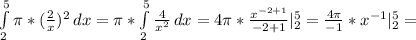 \int\limits^5_2 { \pi *( \frac{2}{x} ) ^{2} } \, dx = \pi * \int\limits^5_2 { \frac{4}{ x^{2} } } \, dx =4 \pi * \frac{ x^{-2+1} }{-2+1} | _{2} ^{5} = \frac{4 \pi }{-1}* x^{-1}| _{2} ^{5} =