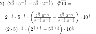 2)\; \; (2^{\frac{5}{3}}\cdot 5^{-\frac{1}{3}}-5^{\frac{5}{3}}\cdot 2^{-\frac{1}{3}})\cdot \sqrt[3]{10}=\\\\=2^{-\frac{1}{3}}\cdot 5^{-\frac{1}{3}}\cdot \left (\frac{2^{\frac{5}{3}}\cdot 5^{-\frac{1}{3}}}{2^{-\frac{1}{3}}\cdot 5^{-\frac{1}{3}}} - \frac{5^{\frac{5}{3}}\cdot 2^{-\frac{1}{3}}}{2^{-\frac{1}{3}}\cdot 5^{-\frac{1}{3}}} \right )\cdot 10^{\frac{1}{3}}=\\\\=(2\cdot 5)^{-\frac{1}{3}}}\cdot \left (2^{\frac{5}{3}+\frac{1}{3}}-5^{\frac{5}{3}+\frac{1}{3}}\right )\cdot 10^{\frac{1}{3}}=