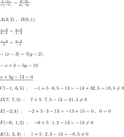 \frac{x-x_1}{x_2-x_1} = \frac{y-y_1}{y_2-y_1} \\\\\\A(3;2)\; ,\; \; B(8;1)\\\\ \frac{x-3}{8-3} = \frac{y-2}{1-2} \\\\ \frac{x-3}{5} = \frac{y-2}{-1} \\\\-(x-3)=5(y-2)\\\\-x+3=5y-10\\\\\underline {x+5y-13=0}\\\\C(-1;\; 6,5)\; :\quad -1+5\cdot 6,5-13=-14+32,5=18,5\ne 0\\\\D(7;\; 7,5)\; :\quad 7+5\cdot 7,5-13=31,5\ne 0\\\\E(-2;3)\; :\quad -2+5\cdot 3-13=-15+15=0\; ,\; \; 0=0\\\\F(-6;\; 1,2)\; :\quad -6+5\cdot 1,2-13=-13\ne 0\\\\K(1;\; 2,3)\; :\quad 1+5\cdot 2,3-13=-0,5\ne 0