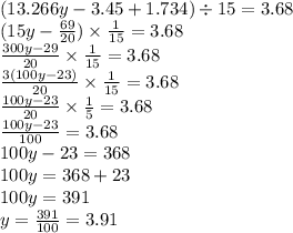 (13.266y - 3.45 + 1.734) \div 15 = 3.68 \\ (15y - \frac{69}{20} ) \times \frac{1}{15} = 3.68 \\ \frac{300y - 29}{20} \times \frac{1}{15} = 3.68 \\ \frac{3(100y - 23)}{20} \times \frac{1}{15} = 3.68 \\ \frac{100y - 23}{20} \times \frac{1}{5} = 3.68 \\ \frac{100y - 23}{100} = 3.68 \\ 100y - 23 = 368 \\ 100y = 368 + 23 \\ 100y = 391 \\ y = \frac{391}{100 } = 3.91