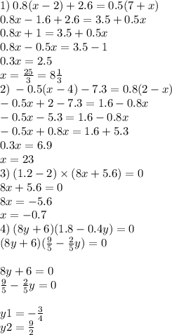 1) \: 0.8(x - 2) + 2.6 = 0.5(7 + x) \\ 0.8x - 1.6 + 2.6 = 3.5 + 0.5x \\ 0.8x + 1 = 3.5 + 0.5x \\ 0.8 x - 0.5x = 3.5 - 1 \\ 0.3x = 2.5 \\ x = \frac{25}{3} = 8 \frac{1}{3} \\ 2) \: - 0.5(x - 4) - 7.3 = 0.8(2 - x) \\ - 0.5x + 2 - 7.3 = 1.6 - 0.8x \\ - 0.5x - 5.3 = 1.6 - 0.8x \\ - 0.5x + 0.8x = 1.6 + 5.3 \\ 0.3x = 6.9 \\ x = 23 \\ 3) \: (1.2 - 2) \times (8x + 5.6) = 0 \\ 8x + 5.6 = 0 \\ 8x = - 5.6 \\ x = - 0.7 \\ 4) \: (8y + 6)(1.8 - 0.4y) = 0 \\ (8y + 6)( \frac{9}{5} - \frac{2}{5} y) = 0 \\ \\ 8y + 6 = 0 \\ \frac{9}{5} - \frac{2}{5} y = 0 \\ \\ y1= - \frac{3}{4} \\ y2 = \frac{9}{2}