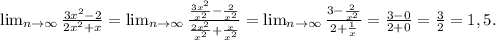 \lim_{n \to \infty} \frac{3x^{2}-2 }{2x^{2} +x} = \lim_{n \to \infty} \frac{\frac{3x^{2} }{x^{2} }-\frac{2}{x^{2} } }{\frac{2x^{2} }{x^{2} } +\frac{x}{x^{2} } } = \lim_{n \to \infty} \frac{3-\frac{2}{x^{2} } }{2+\frac{1}{x} } =\frac{3-0}{2+0} =\frac{3}{2} =1,5.