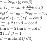 \tau = 2v_{0y}/(g\cos\beta)\\&#10;v_x(\tau) = v_{0x}+\frac{2v_{0y}}{\cos\beta}\sin\beta\\&#10;v_y(t) = v_{0y}-2v_{0y} = -v_{0y}\\&#10;v_x(\tau)/(-v_y(\tau)) = \cot\beta\\&#10;\frac{v_{0x}}{v_{0y}} + 2\tan\beta = \cot\beta\\&#10;\tan\beta+2\tan\beta = \cot\beta\\&#10;3\tan^2\beta = 1\\&#10;\beta = \arctan(1/\sqrt{3})