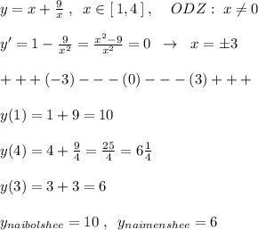 y=x+\frac{9}{x}\; ,\; \; x\in [\, 1,4\, ]\; ,\; \; \; \; ODZ:\; x\ne 0\\\\ y'=1-\frac{9}{x^2}= \frac{x^2-9}{x^2} =0\; \; \to \; \; x=\pm 3\\\\+++(-3)---(0)---(3)+++\\\\y(1)=1+9=10\\\\y(4)=4+\frac{9}{4}=\frac{25}{4}=6\frac{1}{4}\\\\y(3)=3+3=6\\\\y_{naibolshee}=10\; ,\; \; y_{naimenshee}=6