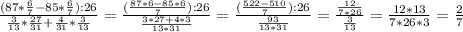 \frac{(87* \frac{6}{7}-85* \frac{6}{7}):26}{ \frac{3}{13}* \frac{27}{31}+ \frac{4}{31}* \frac{3}{13}} = \frac{( \frac{87*6-85*6}{7}):26 }{ \frac{3*27+4*3}{13*31} } = \frac{ (\frac{522-510}{7}):26 }{ \frac{93}{13*31} } = \frac{ \frac{12}{7*26} }{ \frac{3}{13} } = \frac{12*13}{7*26*3} = \frac{2}{7}