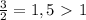 \frac{3}{2}=1,5\ \textgreater \ 1