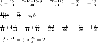 \\&#10; \frac{7}{9} - \frac{15}{10} = \frac{7*10-15*9}{90} = \frac{70-135}{90} = -\frac{65}{90} =- \frac{13}{18} \\&#10;\\&#10; \frac{18*4}{15} = \frac{72}{15}=4,8\\&#10;\\&#10; \frac{4}{11}*4 \frac{7}{12} = \frac{4}{11} *\frac{55}{12} = \frac{220}{132} = \frac{110}{66}=1 \frac{44}{66}= 1\frac{22}{33} \\&#10;\\&#10;1 \frac{3}{4}: \frac{21}{24} = \frac{7}{4} * \frac{24}{21} =2