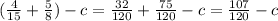 ( \frac{4}{15}+ \frac{5}{8})-c = \frac{32}{120}+ \frac{75}{120}-c= \frac{107}{120}-c