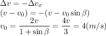 \displaystyle \Delta v = -\Delta v_x\\ (v-v_0) = -(v-v_0\sin\beta)\\ v_0 = \frac{2v}{1+\sin\beta} = \frac{4v}{3} = 4 (m/s)