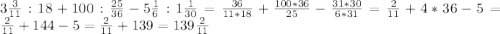 3 \frac{3}{11}:18+100: \frac{25}{36}-5 \frac{1}{6}:1 \frac{1}{30}=\frac{36}{11*18}+ \frac{100*36}{25}- \frac{31*30}{6*31}=\frac{2}{11}+4*36-5=\frac{2}{11}+144-5=\frac{2}{11}+139=139\frac{2}{11}