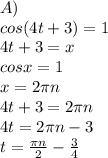 A) \\ cos(4t+3)=1 \\ 4t+3=x \\ cosx=1 \\ x=2 \pi n\\ 4t+3=2 \pi n \\ 4t=2 \pi n-3 \\ t= \frac{ \pi n}{2} - \frac{3}{4}