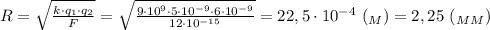 R= \sqrt{ \frac{k\cdot q_1\cdot q_2}{F} } =\sqrt{ \frac{9\cdot 10^9\cdot 5\cdot 10^{-9}\cdot 6\cdot 10^{-9}}{12\cdot 10^{-15}} } =22,5\cdot 10^{-4} \ (_M)=2,25 \ (_M_M)