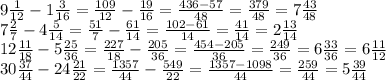 9 \frac{1}{12}-1 \frac{3}{16} = \frac{109}{12} - \frac{19}{16}= \frac{436-57}{48} = \frac{379}{48} =7 \frac{43}{48} \\ 7 \frac{2}{7}-4 \frac{5}{14} = \frac{51}{7} - \frac{61}{14}= \frac{102-61}{14} = \frac{41}{14} =2 \frac{13}{14} \\ 12 \frac{11}{18} -5 \frac{25}{36} = \frac{227}{18}- \frac{205}{36} = \frac{454-205}{36} = \frac{249}{36} =6 \frac{33}{36}=6 \frac{11}{12} \\ 30 \frac{37}{44} -24 \frac{21}{22} = \frac{1357}{44} - \frac{549}{22}= \frac{1357-1098}{44} = \frac{259}{44}=5\frac{39}{44}