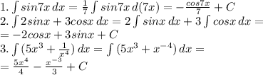 1. \int\limits {sin7x} \, dx = \frac{1}{7} \int\limits {sin7x} \, d(7x) = -\frac{cos7x}{7}+C \\ 2. \int\limits {2sinx+3cosx} \, dx=2\int\limits {sinx} \, dx+3\int\limits {cosx} \, dx= \\= -2cosx+3sinx+C \\3. \int\limits {(5x^3+ \frac{1}{x^4}) } \, dx=\int\limits {(5x^3+ x^{-4}) } \, dx= \\ = \frac{5x^4}{4} - \frac{x^{-3}}{3} +C