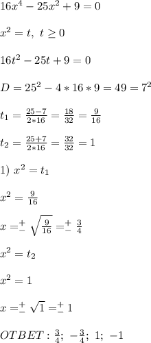 16x^4-25x^2+9=0 \\ \\ x^2=t, \ t \geq 0 \\ \\ 16t^2-25t+9=0 \\ \\ D=25^2-4*16*9=49=7^2 \\ \\ t_1= \frac{25-7}{2*16}= \frac{18}{32}= \frac{9}{16} \\ \\ t_2= \frac{25+7}{2*16}= \frac{32}{32} =1 \\ \\ 1) \ x^2=t_1 \\ \\ x^2= \frac{9}{16} \\ \\ x=^+_- \sqrt{\frac{9}{16}} =^+_-\frac{3}{4} \\ \\ x^2=t_2 \\ \\ x^2=1 \\ \\ x=^+_- \sqrt{1} =^+_-1 \\ \\ OTBET: \frac{3}{4}; \ -\frac{3}{4};\ 1; \ -1