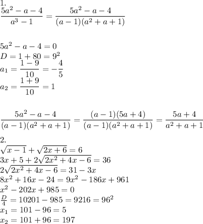 1. \\ \dfrac{5a^2-a-4}{a^3-1} = \dfrac{5a^2-a-4}{(a-1)(a^2+a+1)} \\ \\ \\ 5a^2-a-4=0 \\ D=1+80=9^2 \\ a_1= \dfrac{1-9}{10}= -\dfrac{4}{5} \\ a_2= \dfrac{1+9}{10}=1 \\ \\ \\ \dfrac{5a^2-a-4}{(a-1)(a^2+a+1)}= \dfrac{(a-1)(5a+4)}{(a-1)(a^2+a+1)}= \dfrac{5a+4}{a^2+a+1} \\ \\ 2. \\ \sqrt{x-1}+ \sqrt{2x+6}=6 \\ 3x+5+2 \sqrt{2x^2+4x-6}=36 \\ 2 \sqrt{2x^2+4x-6}=31-3x \\ 8x^2+16x-24=9x^2-186x+961 \\ x^2-202x+985=0 \\ \frac{D}{4} =10201-985=9216=96^2 \\ x_1=101-96=5 \\ x_2=101+96=197