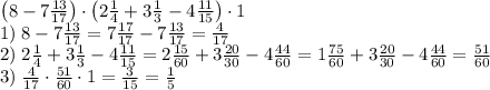 \left(8-7\frac{13}{17}\right)\cdot\left(2\frac14+3\frac13-4\frac{11}{15}\right)\cdot1\\1)\;8-7\frac{13}{17}=7\frac{17}{17}-7\frac{13}{17}=\frac4{17}\\2)\;2\frac14+3\frac13-4\frac{11}{15}=2\frac{15}{60}+3\frac{20}{30}-4\frac{44}{60}=1\frac{75}{60}+3\frac{20}{30}-4\frac{44}{60}=\frac{51}{60}\\3)\;\frac4{17}\cdot\frac{51}{60}\cdot1=\frac3{15} = \frac15