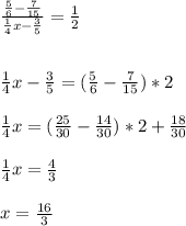 \frac{ \frac{5}{6}- \frac{7}{15} }{ \frac{1}{4}x- \frac{3}{5}}= \frac{1}{2} \\ \\\\ \frac{1}{4}x- \frac{3}{5}=( \frac{5}{6}- \frac{7}{15})*2 \\\\ \frac{1}{4}x=( \frac{25}{30}- \frac{14}{30})*2+ \frac{18}{30} \\\\ \frac{1}{4}x= \frac{4}{3} \\\\ x= \frac{16}{3}