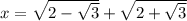 x =\sqrt{2-\sqrt{3} } +\sqrt{2+\sqrt{3} }