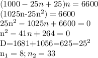 \displaystyle (1000-25n+25)n=6600&#10;&#10;(1025n-25n^2)=6600&#10;&#10;25n^2-1025n+6600=0&#10;&#10;n^2-41n+264=0&#10;&#10;D=1681+1056=625=25^2&#10;&#10;n_1=8; n_2=33