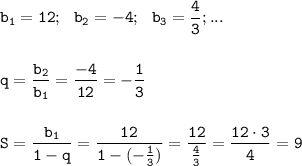 \displaystyle\tt b_1=12; \ \ b_2=-4; \ \ b_3=\frac{4}{3}; ...\\\\\\ q=\frac{b_2}{b_1}=\frac{-4}{12}=-\frac{1}{3}\\\\\\ S=\frac{b_1}{1-q}=\frac{12}{1-(-\frac{1}{3} )}=\frac{12}{\frac{4}{3} } =\frac{12\cdot3}{4} =9