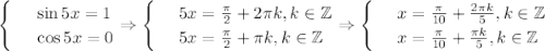 \begin{cases}&#10; & \text{ } \sin5x=1 \\ &#10; & \text{ } \cos 5x=0&#10;\end{cases}\Rightarrow\begin{cases}&#10; & \text{ } 5x= \frac{\pi}{2}+2\pi k,k \in \mathbb{Z} \\ &#10; & \text{ } 5x= \frac{\pi}{2}+\pi k,k \in \mathbb{Z} &#10;\end{cases}\Rightarrow\begin{cases}&#10; & \text{ } x= \frac{ \pi }{10}+ \frac{2 \pi k}{5} ,k \in \mathbb{Z} \\ &#10; & \text{ } x= \frac{ \pi }{10} + \frac{ \pi k}{5} , k \in \mathbb{Z}&#10;\end{cases}