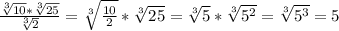 \frac{ \sqrt[3]{10} * \sqrt[3]{25} }{ \sqrt[3]{2} } = \sqrt[3]{ \frac{10}{2} } * \sqrt[3]{25} = \sqrt[3]{5} * \sqrt[3]{ 5^{2} } = \sqrt[3]{ 5^{3} } =5