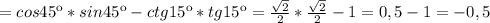 =cos45к*sin45к-ctg15к*tg15к= \frac{ \sqrt{2} }{2} *\frac{ \sqrt{2} }{2} -1=0,5-1=-0,5