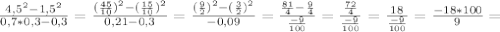\frac{4,5^{2}-1,5^{2} }{0,7*0,3-0,3}= \frac{ (\frac{45}{10})^{2}- (\frac{15}{10})^{2} }{0,21-0,3} = \frac{( \frac{9}{2})^{2}-( \frac{3}{2})^{2} }{-0,09} = \frac{ \frac{81}{4}- \frac{9}{4} }{ \frac{-9}{100} } = \frac{ \frac{72}{4} }{ \frac{-9}{100} } = \frac{18}{ \frac{-9}{100} } = \frac{-18*100}{9} =