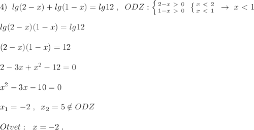 4)\; \; lg(2-x)+lg(1-x)=lg12\; ,\; \; ODZ: \left \{ {{2-x\ \textgreater \ 0} \atop {1-x\ \textgreater \ 0}} \right. \; \left \{ {{x\ \textless \ 2} \atop {x\ \textless \ 1}} \right. \; \to \; x\ \textless \ 1\\\\lg(2-x)(1-x)=lg12\\\\(2-x)(1-x)=12\\\\2-3x+x^2-12=0\\\\x^2-3x-10=0\\\\x_1=-2\; ,\; \; x_2=5\notin ODZ\\\\Otvet:\; \; x=-2\; .