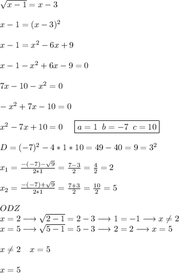 \sqrt{x-1}=x-3\\\\x-1=(x-3)^2\\\\x-1=x^2-6x+9\\\\x-1-x^2+6x-9=0\\\\7x-10-x^2=0\\\\-x^2+7x-10=0\\\\x^2-7x+10=0\;\;\;\;\;\boxed{a=1\;\;b=-7\;\;c=10}\\\\D=(-7)^2-4*1*10=49-40=9=3^2\\\\x_{1}= \frac{-(-7)-\sqrt{9}}{2*1} = \frac{7-3}{2}= \frac{4}{2} =2\\\\x_{2}= \frac{-(-7)+\sqrt{9}}{2*1} = \frac{7+3}{2}= \frac{10}{2}=5\\\\ODZ\\x=2\longrightarrow\sqrt{2-1}=2-3\longrightarrow 1=-1\longrightarrow x\neq 2\\x=5\longrightarrow \sqrt{5-1}=5-3\longrightarrow 2=2\longrightarrow x=5\\\\x \neq 2\;\;\;\;x=5\\\\x=5