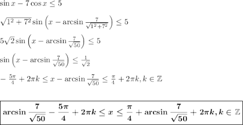 \sin x-7\cos x\leq 5\\ \\ \sqrt{1^2+7^2}\sin \left(x-\arcsin\frac{7}{\sqrt{1^2+7^2}}\right)\leq 5\\ \\ 5\sqrt{2}\sin \left(x-\arcsin\frac{7}{\sqrt{50}}\right)\leq 5\\ \\ \sin\left(x-\arcsin\frac{7}{\sqrt{50}}\right)\leq \frac{1}{\sqrt{2}}\\ \\ -\frac{5\pi}{4}+2\pi k\leq x-\arcsin\frac{7}{\sqrt{50}}\leq\frac{\pi}{4}+2\pi k,k \in \mathbb{Z}\\ \\ \\ \boxed{\boldsymbol{\arcsin\frac{7}{\sqrt{50}}-\frac{5\pi}{4}+2\pi k\leq x\leq \frac{\pi}{4}+\arcsin\frac{7}{\sqrt{50}}+2\pi k,k \in \mathbb{Z}}}